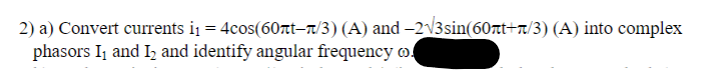 2) a) Convert currents i₁ = 4cos(60t-/3) (A) and −2√3sin(60rt+n/3) (A) into complex
phasors I₁ and I₂ and identify angular frequency of