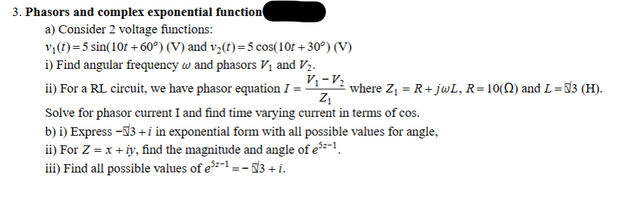 3. Phasors and complex exponential function
a) Consider 2 voltage functions:
v₁ (t) = 5 sin(10t+60°) (V) and v₂(t)= 5 cos(10t+30°) (V)
i) Find angular frequency w and phasors V₁ and V₂.
V₁-V₂
ii) For a RL circuit, we have phasor equation I =
Z₁
Solve for phasor current I and find time varying current in terms of cos.
b) i) Express -√3+i in exponential form with all possible values for angle,
ii) For Z = x + iy, find the magnitude and angle of e³²-¹.
iii) Find all possible values of e³²-¹ = − √3 + i.
==
where Z₁ = R+ jwL, R=10(N) and L = √3 (H).