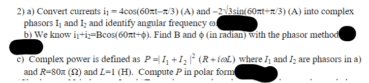 2) a) Convert currents i₁ = 4cos(60nt-r/3) (A) and −2√3sin(60rt+/3) (A) into complex
phasors I₁ and I₂ and identify angular frequency of
b) We know i₁+i)=Bcos(60rt+6). Find B and ☀ (in radian) with the phasor method
c) Complex power is defined as P = I₁ +1₂ ² (R+imL) where I and I are phasors in a)
and R=807 (2) and L=1 (H). Compute P in polar form