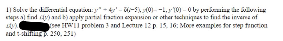 1) Solve the differential equation: y" + 4y' = 8(t−5), y(0)= -1, y '(0) = 0 by performing the following
steps a) find (y) and b) apply partial fraction expansion or other techniques to find the inverse of
L(v).
(see HW11 problem 3 and Lecture 12 p. 15, 16; More examples for step function
and t-shifting p. 250, 251)