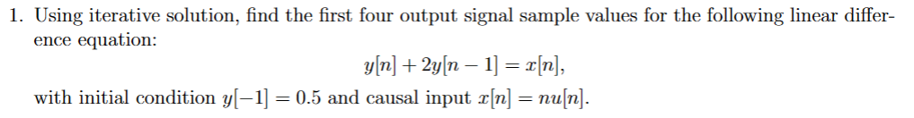 1. Using iterative solution, find the first four output signal sample values for the following linear differ-
ence equation:
y[n] + 2y[n − 1] = x[n],
with initial condition y[−1] = 0.5 and causal input x[n] = nu[n].