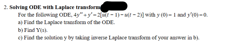 2. Solving ODE with Laplace transform
For the following ODE, 4y" + y'=2[u(t − 1) − u(t − 2)] with y (0)= 1 and y'(0) = 0.
a) Find the Laplace transform of the ODE.
b) Find Y(s).
c) Find the solution y by taking inverse Laplace transform of your answer in b).