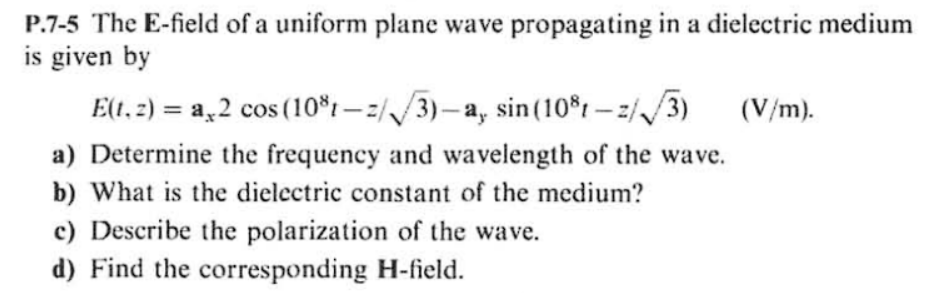 P.7-5 The E-field of a uniform plane wave propagating in a dielectric medium
is given by
E(t. 2) = a.2 cos (10%t-2/3)-a, sin (10%t-z/√√3) (V/m).
a) Determine the frequency and wavelength of the wave.
b) What is the dielectric constant of the medium?
c) Describe the polarization of the wave.
d) Find the corresponding H-field.
