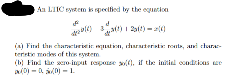An LTIC system is specified by the equation
dzy(t) — 3 — y(t) + 2y(t) = x(t)
-
(a) Find the characteristic equation, characteristic roots, and charac-
teristic modes of this system.
(b) Find the zero-input response yo(t), if the initial conditions are
yo (0) = 0, yo(0) = 1.