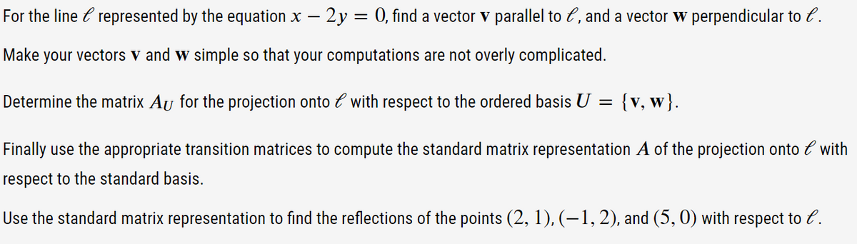 For the line e represented by the equation x - 2y = 0, find a vector v parallel to e, and a vector w perpendicular to l.
Make your vectors v and w simple so that your computations are not overly complicated.
Determine the matrix Aʊ for the projection onto l with respect to the ordered basis U
=
{v, w}.
Finally use the appropriate transition matrices to compute the standard matrix representation A of the projection onto l with
respect to the standard basis.
Use the standard matrix representation to find the reflections of the points (2, 1), (−1, 2), and (5, 0) with respect to l.