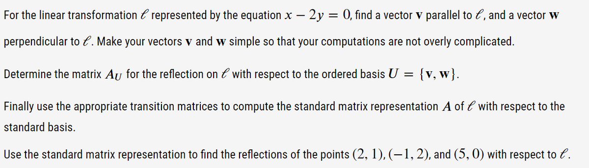 For the linear transformation & represented by the equation x - 2y = 0, find a vector v parallel to e, and a vector w
perpendicular to l. Make your vectors v and w simple so that your computations are not overly complicated.
Determine the matrix Au for the reflection on l with respect to the ordered basis U
==
{v, w}.
Finally use the appropriate transition matrices to compute the standard matrix representation A of l with respect to the
standard basis.
Use the standard matrix representation to find the reflections of the points (2, 1), (−1, 2), and (5,0) with respect to l.
