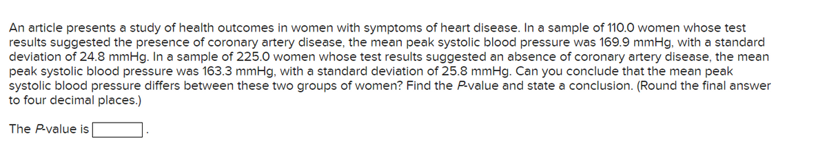 An article presents a study of health outcomes in women with symptoms of heart disease. In a sample of 110.0 women whose test
results suggested the presence of coronary artery disease, the mean peak systolic blood pressure was 169.9 mmHg, with a standard
deviation of 24.8 mmHg. In a sample of 225.0 women whose test results suggested an absence of coronary artery disease, the mean
peak systolic blood pressure was 163.3 mmHg, with a standard deviation of 25.8 mmHg. Can you conclude that the mean peak
systolic blood pressure differs between these two groups of women? Find the P-value and state a conclusion. (Round the final answer
to four decimal places.)
The P-value is