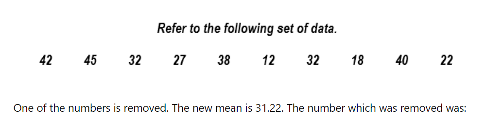 Refer to the following set of data.
42
45 32
27
38
12
32
18 40
22
One of the numbers is removed. The new mean is 31.22. The number which was removed was:
