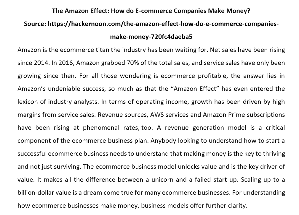 The Amazon Effect: How do E-commerce Companies Make Money?
Source: https://hackernoon.com/the-amazon-effect-how-do-e-commerce-companies-
make-money-720fc4daeba5
Amazon is the ecommerce titan the industry has been waiting for. Net sales have been rising
since 2014. In 2016, Amazon grabbed 70% of the total sales, and service sales have only been
growing since then. For all those wondering is ecommerce profitable, the answer lies in
Amazon's undeniable success, so much as that the "Amazon Effect" has even entered the
lexicon of industry analysts. In terms of operating income, growth has been driven by high
margins from service sales. Revenue sources, AWS services and Amazon Prime subscriptions
have been rising at phenomenal rates, too. A revenue generation model is a critical
component of the ecommerce business plan. Anybody looking to understand how to start a
successful ecommerce business needs to understand that making money is the key to thriving
and not just surviving. The ecommerce business model unlocks value and is the key driver of
value. It makes all the difference between a unicorn and a failed start up. Scaling up to a
billion-dollar value is a dream come true for many ecommerce businesses. For understanding
how ecommerce businesses make money, business models offer further clarity.
