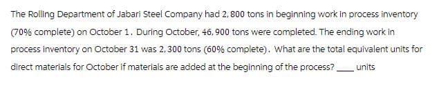 The Rolling Department of Jabari Steel Company had 2,800 tons in beginning work in process inventory
(70% complete) on October 1. During October, 46, 900 tons were completed. The ending work in
process inventory on October 31 was 2,300 tons (60% complete). What are the total equivalent units for
direct materials for October if materials are added at the beginning of the process?
units