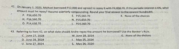 42. On January 1, 2023, Michael borrowed P12,000 and agreed to repay it with P4,650.70. If the periodic interest is 6%, what
amount must he repay? Assume quarterly compounding. Round your final answer to the nearest hundredth.
P. P16,650.70
H. P16,560.70
E. P15,560.70
N. P15,650.70
X. None of the choices.
O. P14,650.70
1. P14,560.70
43. Referring to item 42, on what date should Andre repay the amount he borrowed? Use the Banker's Rule.
C. June 27, 2028
D. June 28, 2028
U. June 27, 2024
W. June 28, 2024
1. May 25, 2024
S.
May 26, 2024
E. None of the choices