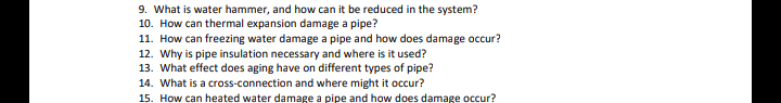 9. What is water hammer, and how can it be reduced in the system?
10. How can thermal expansion damage a pipe?
11. How can freezing water damage a pipe and how does damage occur?
12. Why is pipe insulation necessary and where is it used?
13. What effect does aging have on different types of pipe?
14. What is a cross-connection and where might it occur?
15. How can heated water damage a pipe and how does damage occur?
