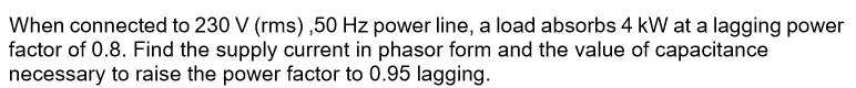 When connected to 230 V (rms),50 Hz power line, a load absorbs 4 kW at a lagging power
factor of 0.8. Find the supply current in phasor form and the value of capacitance
necessary to raise the power factor to 0.95 lagging.
