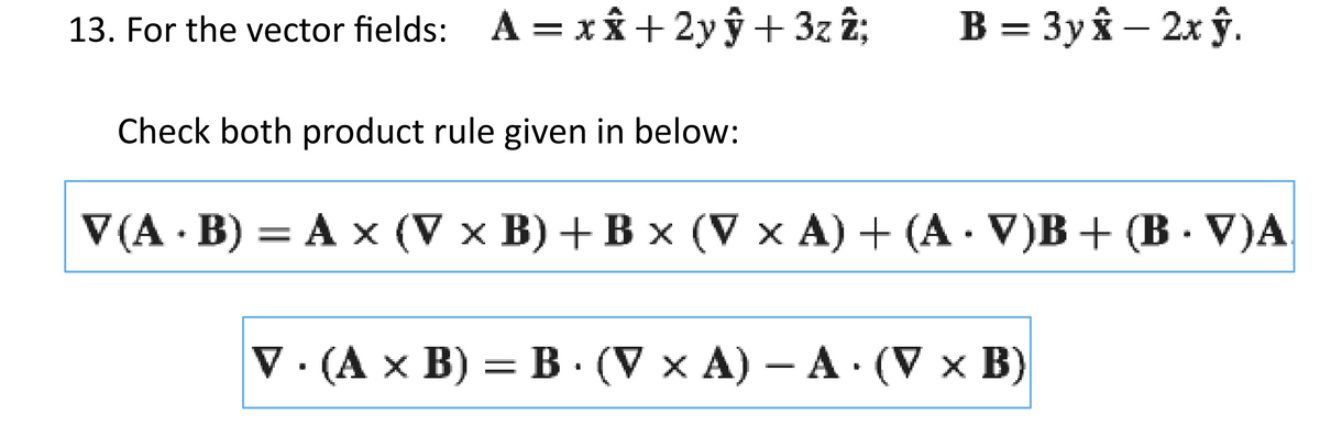 13. For the vector fields: A = x + 2y + 3z2;
ŷ
Check both product rule given in below:
B = 3y - 2x ŷ.
V(A.B) = A x (V x B) + B × (V x A) + (A · V)B + (B · V)A
V. (A x B) = B. (V x A) - A. (V x B)