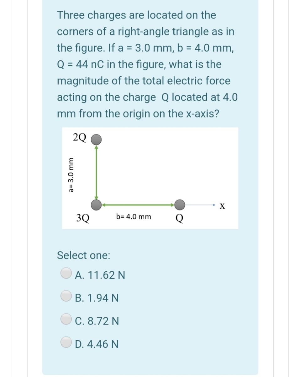Three charges are located on the
corners of a right-angle triangle as in
the figure. If a = 3.0 mm, b = 4.0 mm,
Q = 44 nC in the figure, what is the
magnitude of the total electric force
acting on the charge Q located at 4.0
mm from the origin on the x-axis?
2Q
3Q
b= 4.0 mm
Select one:
А. 11.62 N
B. 1.94 N
C. 8.72 N
D. 4.46 N
a= 3.0 mm
