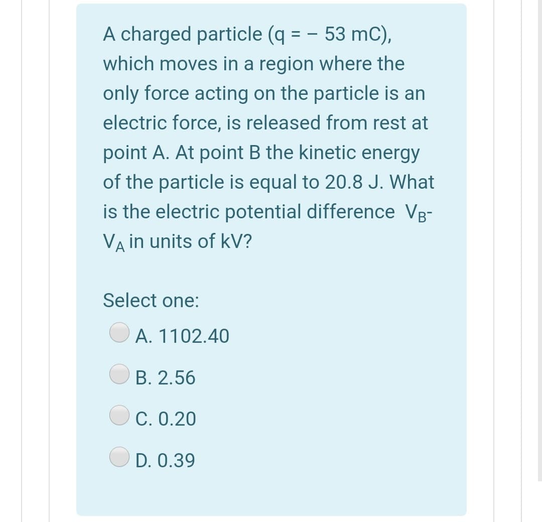 A charged particle (q = - 53 mC),
which moves in a region where the
only force acting on the particle is an
electric force, is released from rest at
%3D
point A. At point B the kinetic energy
of the particle is equal to 20.8 J. What
is the electric potential difference Vg-
VA in units of kV?
Select one:
O A. 1102.40
B. 2.56
O C. 0.20
D. 0.39
