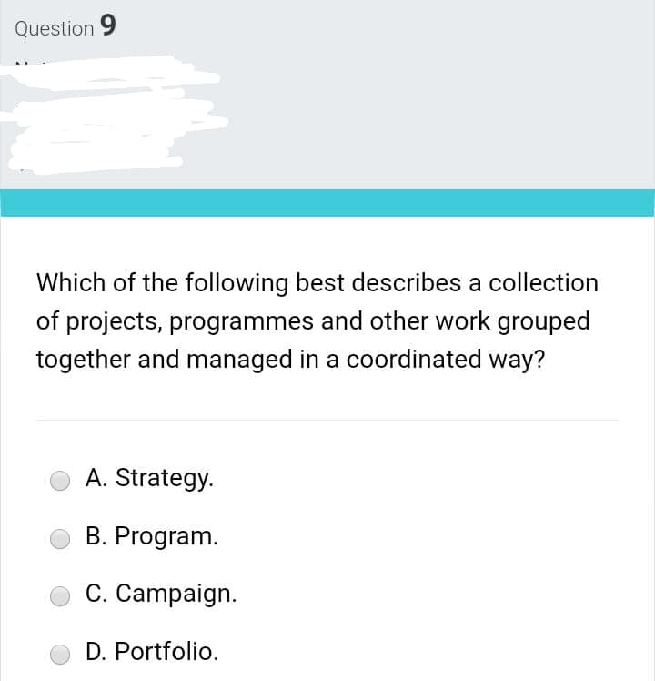 Question 9
Which of the following best describes a collection
of projects, programmes and other work grouped
together and managed in a coordinated way?
A. Strategy.
B. Program.
C. Campaign.
D. Portfolio.
