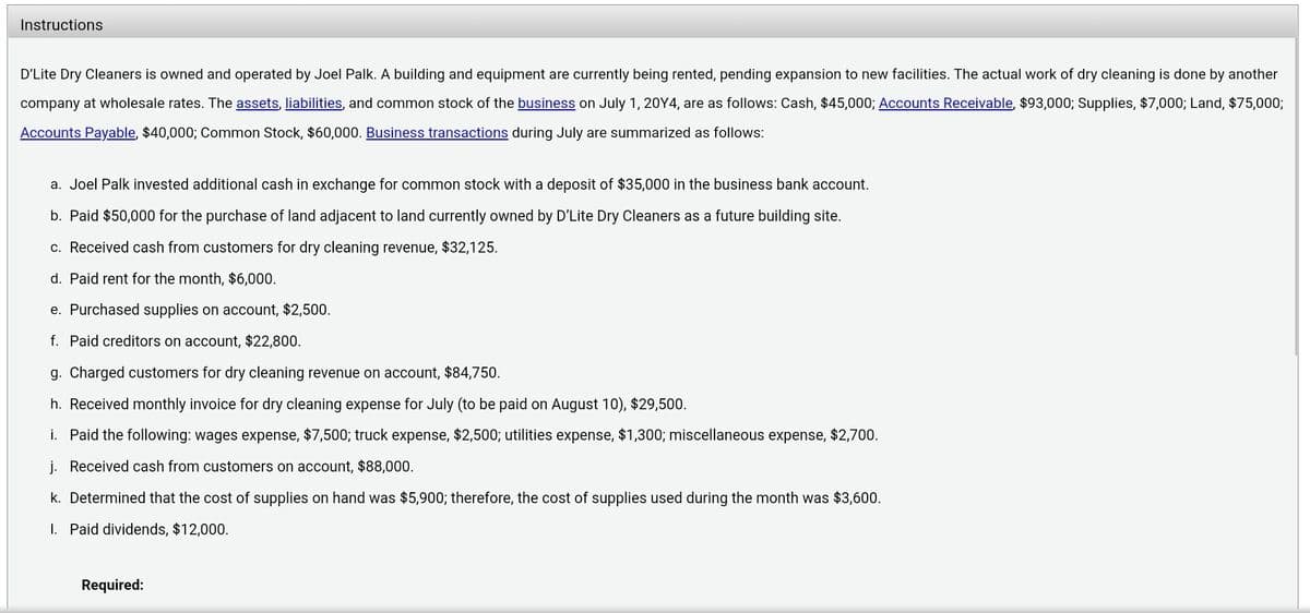 Instructions
D'Lite Dry Cleaners is owned and operated by Joel Palk. A building and equipment are currently being rented, pending expansion to new facilities. The actual work of dry cleaning is done by another
company at wholesale rates. The assets, liabilities, and common stock of the business on July 1, 20Y4, are as follows: Cash, $45,000; Accounts Receivable, $93,000; Supplies, $7,000; Land, $75,000;
Accounts Payable, $40,000; Common Stock, $60,000. Business transactions during July are summarized as follows:
a. Joel Palk invested additional cash in exchange for common stock with a deposit of $35,000 in the business bank account.
b. Paid $50,000 for the purchase of land adjacent to land currently owned by D'Lite Dry Cleaners as a future building site.
c. Received cash from customers for dry cleaning revenue, $32,125.
d. Paid rent for the month, $6,000.
e. Purchased supplies on account, $2,500.
f. Paid creditors on account, $22,800.
g. Charged customers for dry cleaning revenue on account, $84,750.
h. Received monthly invoice for dry cleaning expense for July (to be paid on August 10), $29,500.
i. Paid the following: wages expense, $7,500; truck expense, $2,500; utilities expense, $1,300; miscellaneous expense, $2,700.
j. Received cash from customers on account, $88,000.
k. Determined that the cost of supplies on hand was $5,900; therefore, the cost of supplies used during the month was $3,600.
I. Paid dividends, $12,000.
Required:
