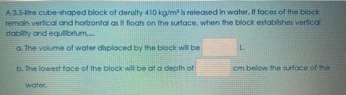 A 3.5 liltre cube-shaped block of density 410 kg/m² is released in water. If faces of the block
remain verlical and horizontal as It floats on the surface, when the block establishes vertical
stablity and equilbrlum,..
a. The volume of water displaced by the block will be
L.
b. The lowest face of the block will be at a depth of
cm below the surface of the
water.
