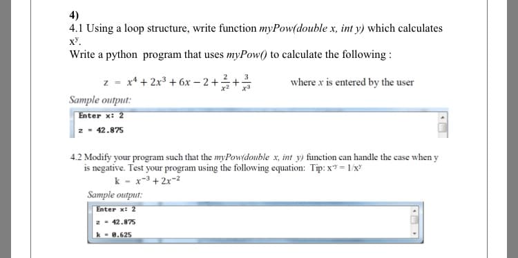 4)
4.1 Using a loop structure, write function myPow(double x, int y) which calculates
x.
Write a python program that uses myPow() to calculate the following :
z = x4 + 2x3 + 6x – 2 +
+
3
where x is entered by the user
Sample output:
Enter x: 2
2 = 42.875
4.2 Modify your program such that the myPow(double x, int y) function can handle the case when y
is negative. Test your program using the following equation: Tip: x = 1/x
k - x-3 + 2x-2
Sample output:
Enter x: 2
2 - 42.875
k - 8.625
