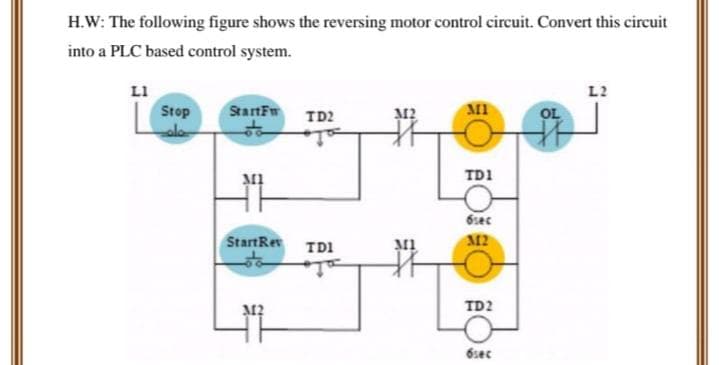 H.W: The following figure shows the reversing motor control circuit. Convert this circuit
into a PLC based control system.
LI
Stop
حام
StartFw
M1
StartRev
TD2
TD1
ja
312
MI
MI
TD1
6sec
312
TD2
6sec
OL
L2