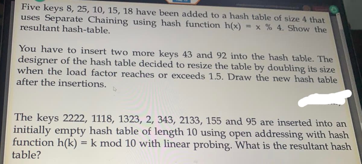 Five keys 8, 25, 10, 15, 18 have been added to a hash table of size 4 that
uses Separate Chaining using hash function h(x)
resultant hash-table.
= x % 4. Show the
You have to insert two more keys 43 and 92 into the hash table. The
designer of the hash table decided to resize the table by doubling its size
when the load factor reaches or exceeds 1.5. Draw the new hash table
after the insertions.
The keys 2222, 1118, 1323, 2, 343, 2133, 155 and 95 are inserted into an
initially empty hash table of length 10 using open addressing with hash
function h(k) = k mod 10 with linear probing. What is the resultant hash
table?
