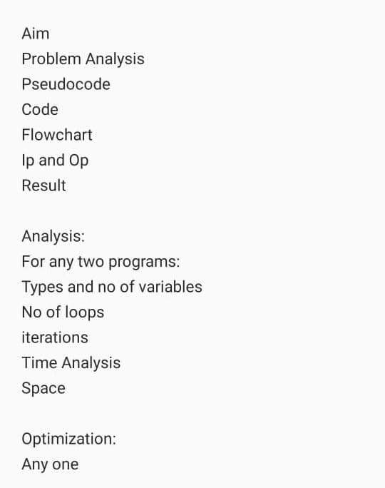 Aim
Problem Analysis
Pseudocode
Code
Flowchart
Ip and Op
Result
Analysis:
For any two programs:
Types and no of variables
No of loops
iterations
Time Analysis
Space
Optimization:
Any one
