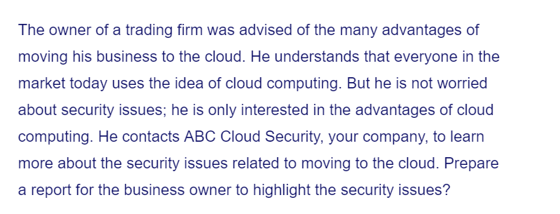 The owner of a trading firm was advised of the many advantages of
moving his business to the cloud. He understands that everyone in the
market today uses the idea of cloud computing. But he is not worried
about security issues; he is only interested in the advantages of cloud
computing. He contacts ABC Cloud Security, your company, to learn
more about the security issues related to moving to the cloud. Prepare
a report for the business owner to highlight the security issues?