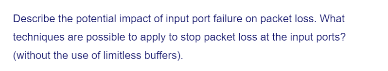 Describe the potential impact of input port failure on packet loss. What
techniques are possible to apply to stop packet loss at the input ports?
(without the use of limitless buffers).