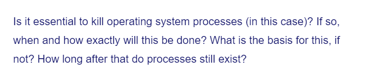 Is it essential to kill operating system processes (in this case)? If so,
when and how exactly will this be done? What is the basis for this, if
not? How long after that do processes still exist?