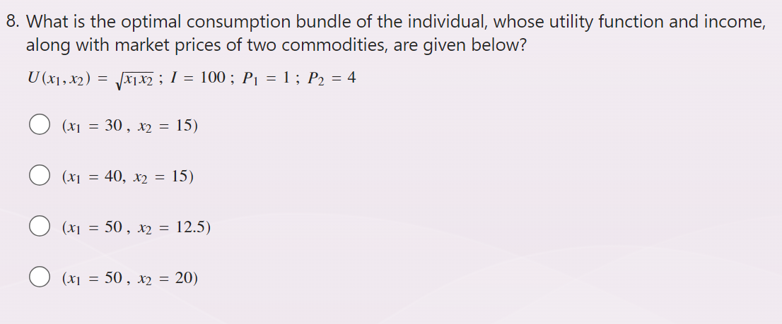 8. What is the optimal consumption bundle of the individual, whose utility function and income,
along with market prices of two commodities, are given below?
√√x1x2 ; 1 =
U (x1, x2) =
(x₁ = 30, x₂ = 15)
(x₁ = 40, x2 = 15)
100; P₁ = 1; P₂ = 4
(x₁ = 50, x2 = 12.5)
(x₁= 50, x2 = 20)