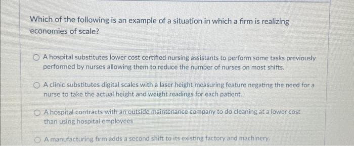 Which of the following is an example of a situation in which a firm is realizing
economies of scale?
O A hospital substitutes lower cost certified nursing assistants to perform some tasks previously
performed by nurses allowing them to reduce the number of nurses on most shifts.
A clinic substitutes digital scales with a laser height measuring feature negating the need for a
nurse to take the actual height and weight readings for each patient.
A hospital contracts with an outside maintenance company to do cleaning at a lower cost
than using hospital employees
A manufacturing firm adds a second shift to its existing factory and machinery.