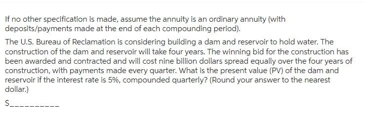 If no other specification is made, assume the annuity is an ordinary annuity (with
deposits/payments made at the end of each compounding period).
The U.S. Bureau of Reclamation is considering building a dam and reservoir to hold water. The
construction of the dam and reservoir will take four years. The winning bid for the construction has
been awarded and contracted and will cost nine billion dollars spread equally over the four years of
construction, with payments made every quarter. What is the present value (PV) of the dam and
reservoir if the interest rate is 5%, compounded quarterly? (Round your answer to the nearest
dollar.)
$__