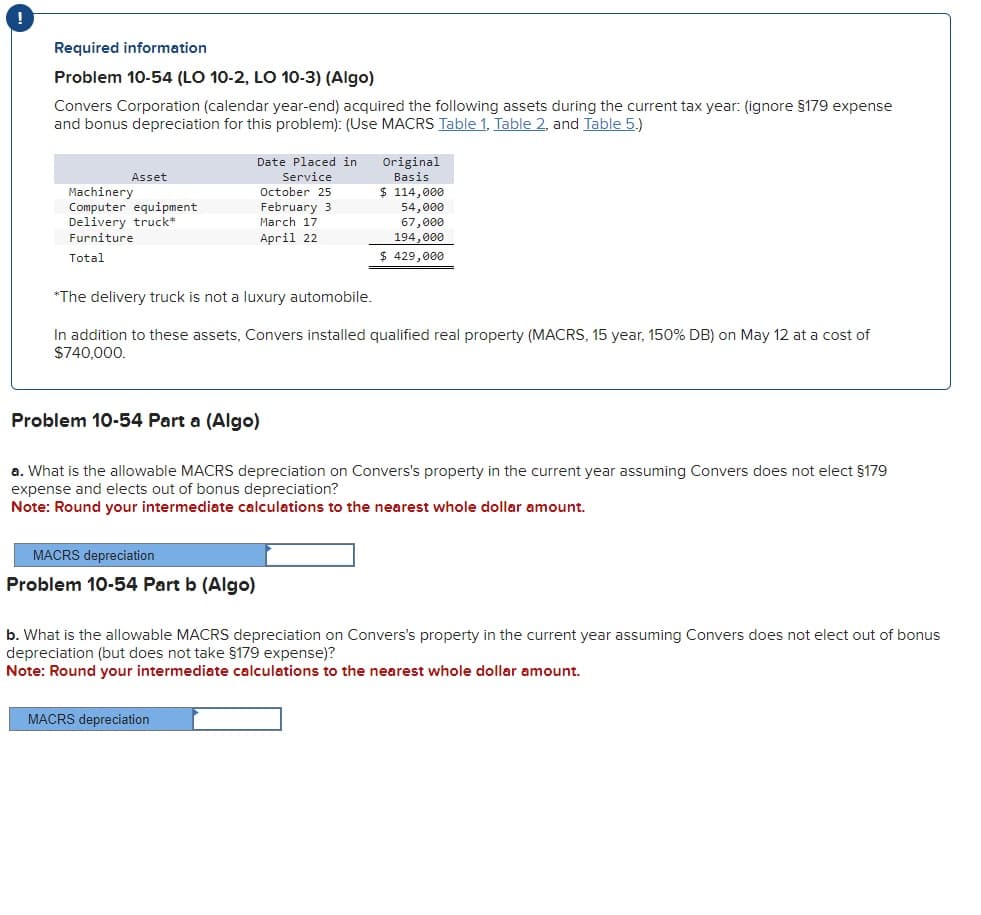 Required information
Problem 10-54 (LO 10-2, LO 10-3) (Algo)
Convers Corporation (calendar year-end) acquired the following assets during the current tax year: (ignore §179 expense
and bonus depreciation for this problem): (Use MACRS Table 1, Table 2, and Table 5.)
Asset
Machinery
Computer equipment
Delivery truck*
Furniture
Total
Date Placed in
Service
October 25
February 3
MACRS depreciation
Problem 10-54 Part b (Algo)
March 17
April 22
Original
Basis
*The delivery truck is not a luxury automobile.
In addition to these assets, Convers installed qualified real property (MACRS, 15 year, 150% DB) on May 12 at a cost of
$740,000.
MACRS depreciation
$ 114,000
54,000
67,000
194,000
$ 429,000
Problem 10-54 Part a (Algo)
a. What is the allowable MACRS depreciation on Convers's property in the current year assuming Convers does not elect §179
expense and elects out of bonus depreciation?
Note: Round your intermediate calculations to the nearest whole dollar amount.
b. What is the allowable MACRS depreciation on Convers's property in the current year assuming Convers does not elect out of bonus
depreciation (but does not take §179 expense)?
Note: Round your intermediate calculations to the nearest whole dollar amount.