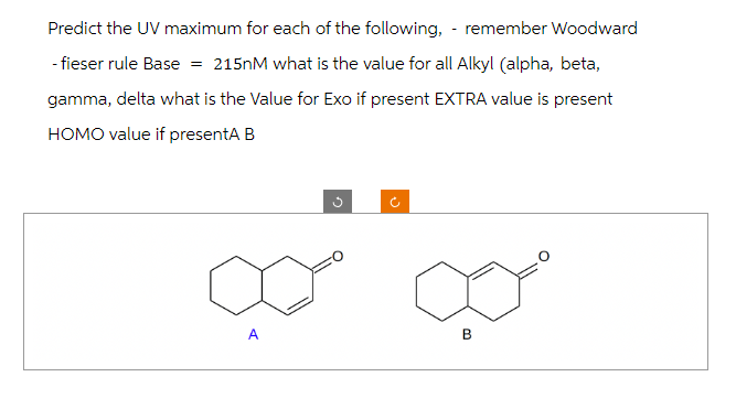 Predict the UV maximum for each of the following, remember Woodward
- fieser rule Base = 215nM what is the value for all Alkyl (alpha, beta,
gamma, delta what is the Value for Exo if present EXTRA value is present
HOMO value if presentA B
A
C
B