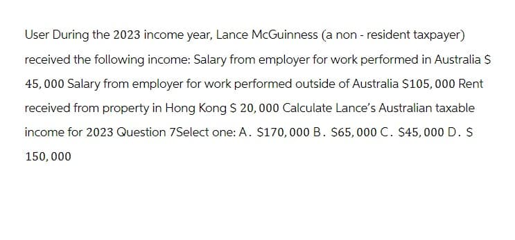 User During the 2023 income year, Lance McGuinness (a non-resident taxpayer)
received the following income: Salary from employer for work performed in Australia $
45,000 Salary from employer for work performed outside of Australia $105,000 Rent
received from property in Hong Kong $ 20,000 Calculate Lance's Australian taxable
income for 2023 Question 7Select one: A. $170,000 B. $65,000 C. $45,000 D. $
150,000