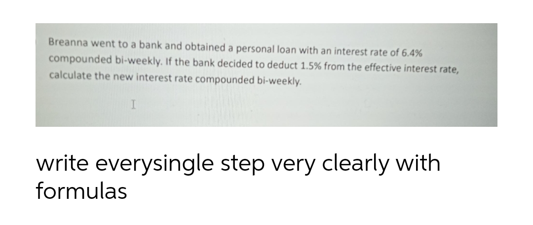 Breanna went to a bank and obtained a personal loan with an interest rate of 6.4%
compounded bi-weekly. If the bank decided to deduct 1.5% from the effective interest rate,
calculate the new interest rate compounded bi-weekly.
I
write everysingle step very clearly with
formulas
