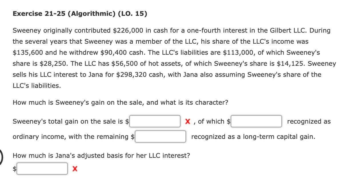 Exercise 21-25 (Algorithmic) (LO. 15)
Sweeney originally contributed $226,000 in cash for a one-fourth interest in the Gilbert LLC. During
the several years that Sweeney was a member of the LLC, his share of the LLC's income was
$135,600 and he withdrew $90,400 cash. The LLC's liabilities are $113,000, of which Sweeney's
share is $28,250. The LLC has $56,500 of hot assets, of which Sweeney's share is $14,125. Sweeney
sells his LLC interest to Jana for $298,320 cash, with Jana also assuming Sweeney's share of the
LLC's liabilities.
How much is Sweeney's gain on the sale, and what is its character?
Sweeney's total gain on the sale is $
ordinary income, with the remaining $
X, of which $
recognized as a long-term capital gain.
How much is Jana's adjusted basis for her LLC interest?
X
recognized as