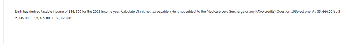 Dinh has derived taxable income of $36, 200 for the 2023 income year. Calculate Dinh's net tax payable. (He is not subject to the Medicare Levy Surcharge or any PAYG credits) Question 10Select one: A. $3,444.00 B. S
2,745.00 C. $3, 469.00 D. $3, 420.00