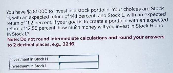 You have $261,000 to invest in a stock portfolio. Your choices are Stock
H, with an expected return of 14.1 percent, and Stock L, with an expected
return of 11.2 percent. If your goal is to create a portfolio with an expected
return of 12.55 percent, how much money will you invest in Stock H and
in Stock L?
Note: Do not round intermediate calculations and round your answers
to 2 decimal places, e.g., 32.16.
Investment in Stock H
Investment in Stock L