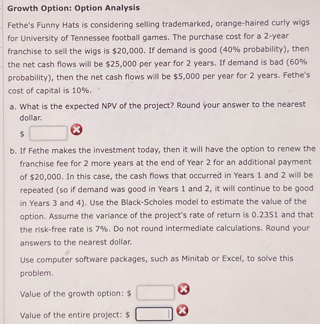 Growth Option: Option Analysis
Fethe's Funny Hats is considering selling trademarked, orange-haired curly wigs
for University of Tennessee football games. The purchase cost for a 2-year
franchise to sell the wigs is $20,000. If demand is good (40% probability), then
the net cash flows will be $25,000 per year for 2 years. If demand is bad (60%
probability), then the net cash flows will be $5,000 per year for 2 years. Fethe's
cost of capital is 10%.
a. What is the expected NPV of the project? Round your answer to the nearest
dollar.
b. If Fethe makes the investment today, then it will have the option to renew the
franchise fee for 2 more years at the end of Year 2 for an additional payment
of $20,000. In this case, the cash flows that occurred in Years 1 and 2 will be
repeated (so if demand was good in Years 1 and 2, it will continue to be good
in Years 3 and 4). Use the Black-Scholes model to estimate the value of the
option. Assume the variance of the project's rate of return is 0.2351 and that
the risk-free rate is 7%. Do not round intermediate calculations. Round your
answers to the nearest dollar.
Use computer software packages, such as Minitab or Excel, to solve this
problem.
Value of the growth option: $
Value of the entire project: $