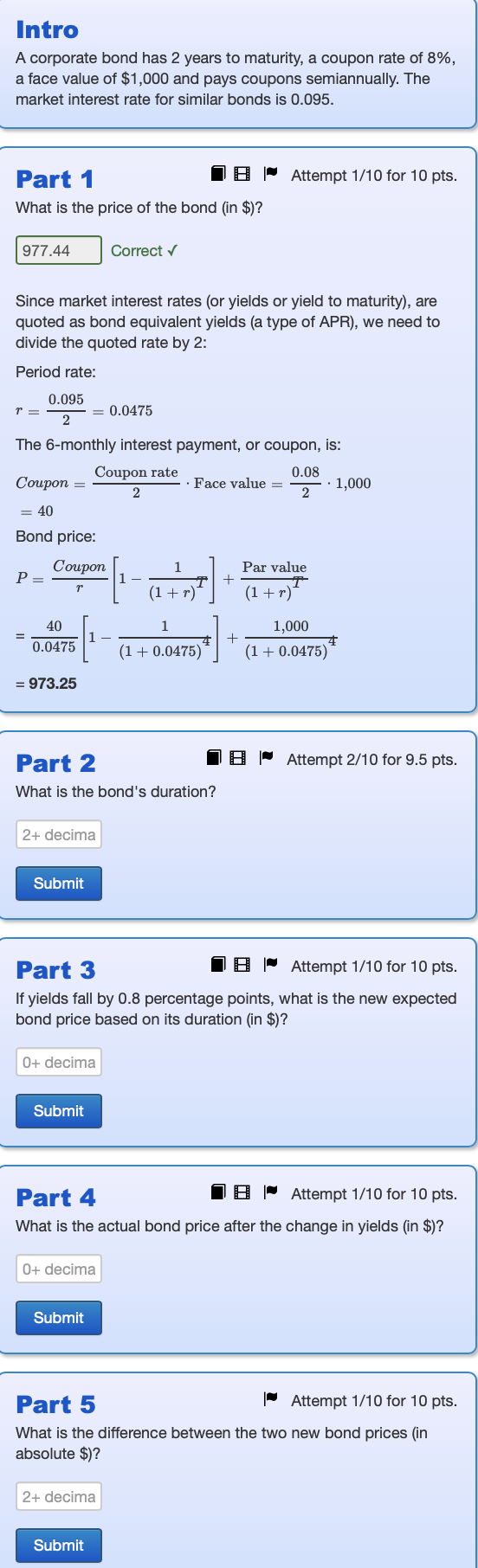 Intro
A corporate bond has 2 years to maturity, a coupon rate of 8%,
a face value of $1,000 and pays coupons semiannually. The
market interest rate for similar bonds is 0.095.
Part 1
What is the price of the bond (in $)?
977.44
Correct ✓
Attempt 1/10 for 10 pts.
Since market interest rates (or yields or yield to maturity), are
quoted as bond equivalent yields (a type of APR), we need to
divide the quoted rate by 2:
Period rate:
0.095
= 0.0475
2
The 6-monthly interest payment, or coupon, is:
Coupon rate
0.08
Coupon =
Face value=
2
21,000
= 40
Bond price:
Coupon
Par value
Р
T +
r
(1+r)
(1+r)*
40
0.0475
1
1,000
4+
(1+0.0475)
(1+0.0475)
= 973.25
Part 2
What is the bond's duration?
2+ decima
Submit
Part 3
Attempt 2/10 for 9.5 pts.
Attempt 1/10 for 10 pts.
If yields fall by 0.8 percentage points, what is the new expected
bond price based on its duration (in $)?
0+ decima
Submit
Part 4
Attempt 1/10 for 10 pts.
What is the actual bond price after the change in yields (in $)?
0+ decima
Submit
Part 5
Attempt 1/10 for 10 pts.
What is the difference between the two new bond prices (in
absolute $)?
2+ decima
Submit