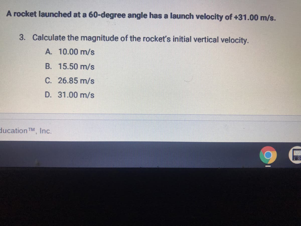 A rocket launched at a 60-degree angle has a launch velocity of +31.00 m/s.
3. Calculate the magnitude of the rocket's initial vertical velocity.
A. 10.00 m/s
B. 15.50 m/s
C. 26.85 m/s
D. 31.00 m/s
ducation TM, Inc.

