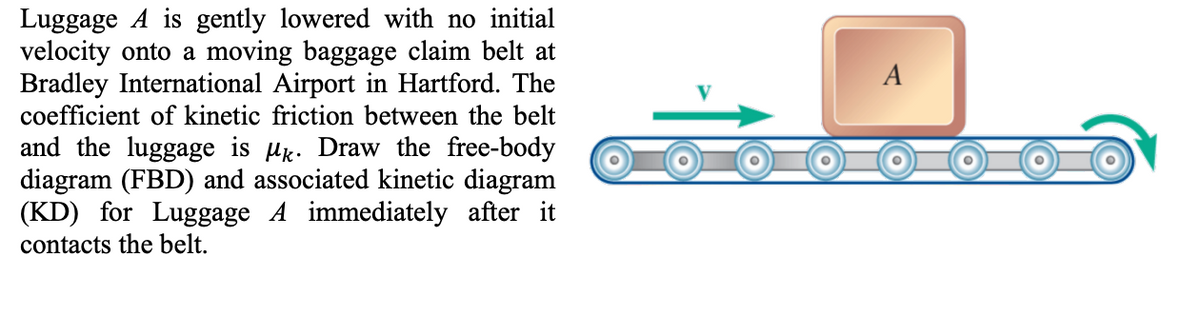 Luggage A is gently lowered with no initial
velocity onto a moving baggage claim belt at
Bradley International Airport in Hartford. The
coefficient of kinetic friction between the belt
and the luggage is Mk. Draw the free-body
diagram (FBD) and associated kinetic diagram
(KD) for Luggage A immediately after it
contacts the belt.