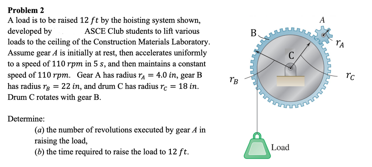 Problem 2
A load is to be raised 12 ft by the hoisting system shown,
developed by
ASCE Club students to lift various
loads to the ceiling of the Construction Materials Laboratory.
Assume gear A is initially at rest, then accelerates uniformly
to a speed of 110 rpm in 5 s, and then maintains a constant
speed of 110 rpm. Gear A has radius A
4.0 in, gear B
has radius B =
Drum C rotates with gear B.
=
22 in, and drum C has radius rc = 18 in.
Determine:
(a) the number of revolutions executed by gear A in
raising the load,
(b) the time required to raise the load to 12 ft.
TB
B
с
Load
rc