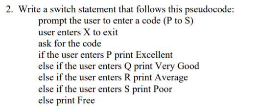 2. Write a switch statement that follows this pseudocode:
prompt the user to enter a code (P to S)
user enters X to exit
ask for the code
if the user enters P print Excellent
else if the user enters Q print Very Good
else if the user enters R print Average
else if the user enters S print Poor
else print Free
