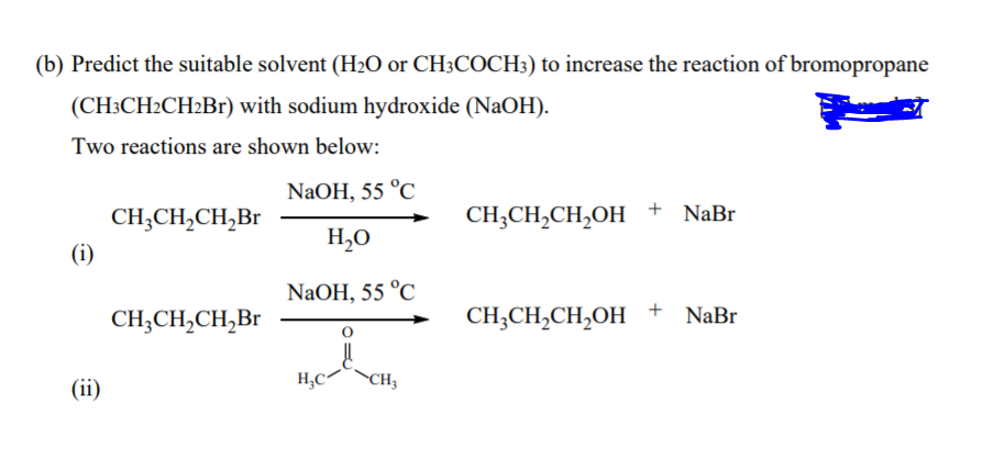 (b) Predict the suitable solvent (H2O or CH3COCH:) to increase the reaction of bromopropane
(CH3CH2CH2B1) with sodium hydroxide (NaOH).
Two reactions are shown below:
NaOH, 55 °C
CH;CH,CH,Br
CH;CH,CH,OH +
+ NaBr
H,O
(i)
NaOH, 55 °C
CH;CH,CH,Br
CH;CH,CH,OH + NaBr
(ii)
H,C-
CH3
