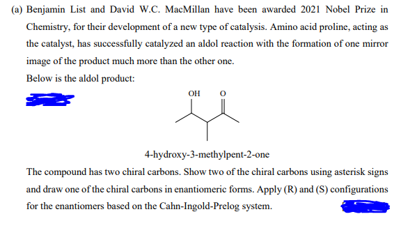(a) Benjamin List and David W.C. MacMillan have been awarded 2021 Nobel Prize in
Chemistry, for their development of a new type of catalysis. Amino acid proline, acting as
the catalyst, has successfully catalyzed an aldol reaction with the formation of one mirror
image of the product much more than the other one.
Below is the aldol product:
OH
4-hydroxy-3-methylpent-2-one
The compound has two chiral carbons. Show two of the chiral carbons using asterisk signs
and draw one of the chiral carbons in enantiomeric forms. Apply (R) and (S) configurations
for the enantiomers based on the Cahn-Ingold-Prelog system.
