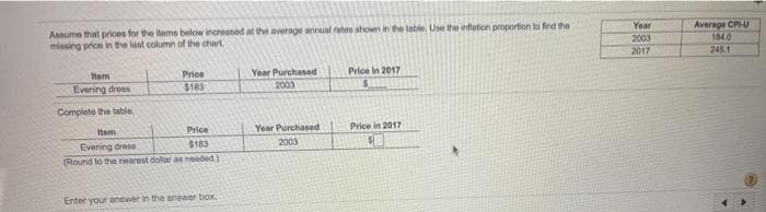 Ansume that prices for the items below increaned at the average annual ratos shown in the table. Use the inflation proportion to find the
missing price in the last column of the chart
Average CPU
184.0
Year
2003
2017
245.1
Year Purchased
2003
Item
Price
Price in 2017
Evening dress
$183
Complete the tuble
Item
Price
Year Purchased
Price in 2017
Evening dress
(Round to the nearest dollar as needed)
$183
2003
Enter your answer in the answer box.
