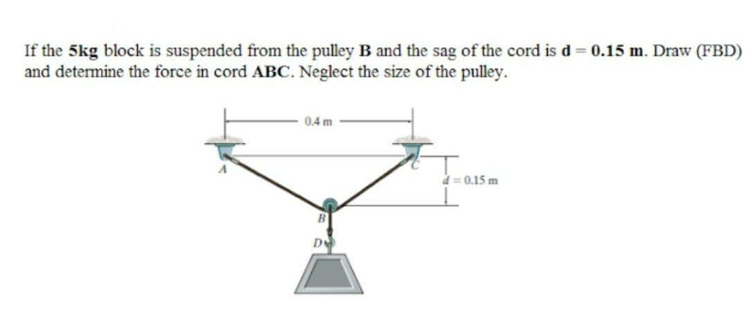If the 5kg block is suspended from the pulley B and the sag of the cord is d = 0.15 m. Draw (FBD)
and determine the force in cord ABC. Neglect the size of the pulley.
0.4 m
d = 0.15 m
